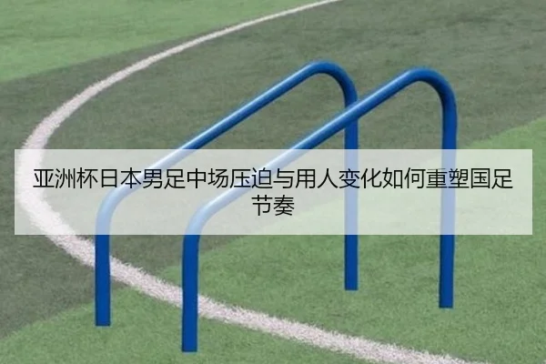 亚洲杯日本男足中场压迫与用人变化如何重塑国足节奏