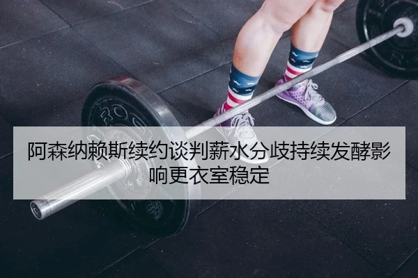 阿森纳赖斯续约谈判薪水分歧持续发酵影响更衣室稳定
